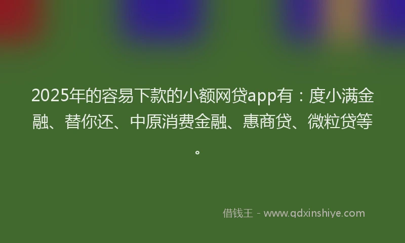 2025年的容易下款的小额网贷app有：度小满金融、替你还、中原消费金融、惠商贷、微粒贷等。