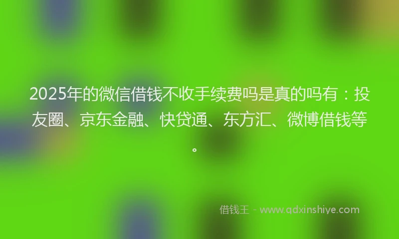 2025年的微信借钱不收手续费吗是真的吗有：投友圈、京东金融、快贷通、东方汇、微博借钱等。