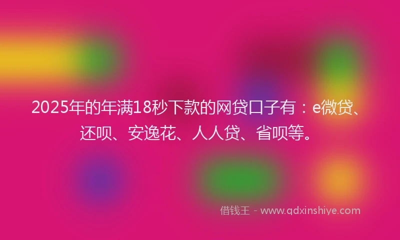 2025年的年满18秒下款的网贷口子有：e微贷、还呗、安逸花、人人贷、省呗等。