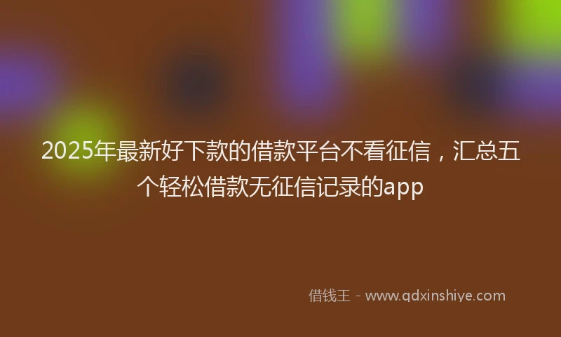 2025年最新好下款的借款平台不看征信，汇总五个轻松借款无征信记录的app