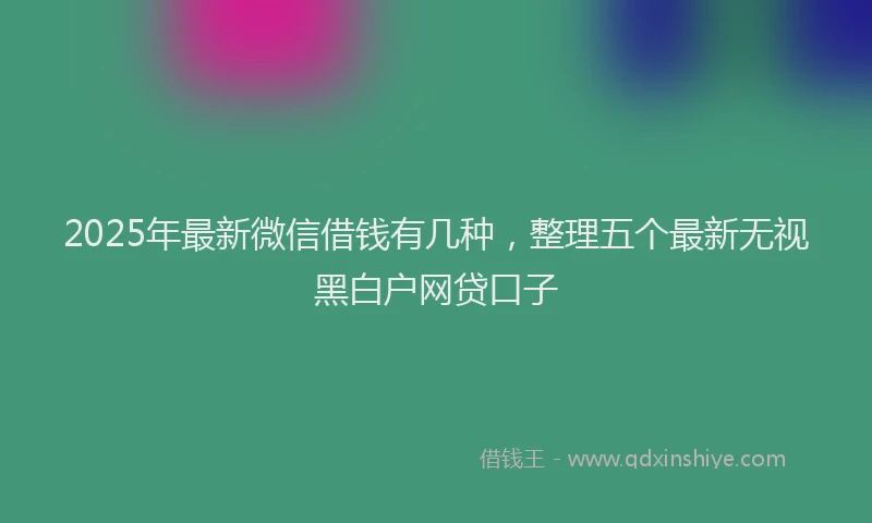 2025年最新微信借钱有几种，整理五个最新无视黑白户网贷口子