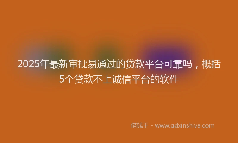 2025年最新审批易通过的贷款平台可靠吗，概括5个贷款不上诚信平台的软件