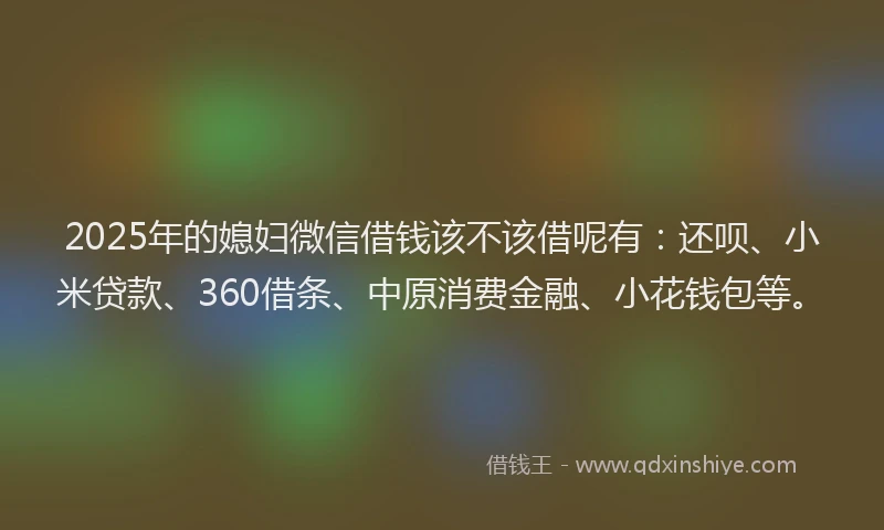 2025年的媳妇微信借钱该不该借呢有：还呗、小米贷款、360借条、中原消费金融、小花钱包等。