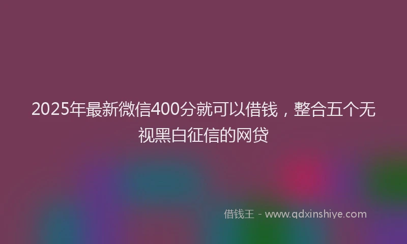 2025年最新微信400分就可以借钱，整合五个无视黑白征信的网贷