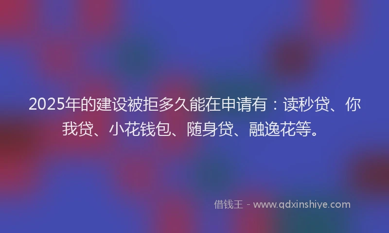 2025年的建设被拒多久能在申请有：读秒贷、你我贷、小花钱包、随身贷、融逸花等。