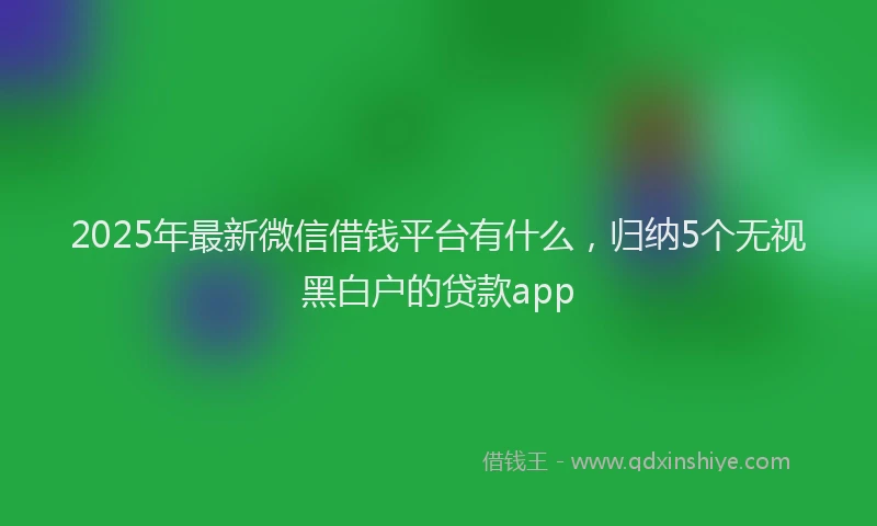 2025年最新微信借钱平台有什么，归纳5个无视黑白户的贷款app