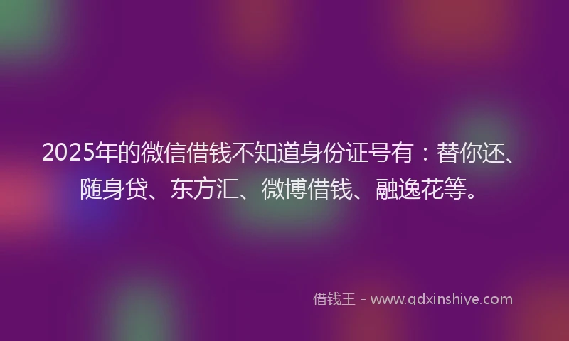 2025年的微信借钱不知道身份证号有：替你还、随身贷、东方汇、微博借钱、融逸花等。
