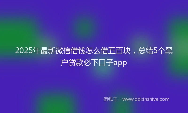 2025年最新微信借钱怎么借五百块，总结5个黑户贷款必下口子app