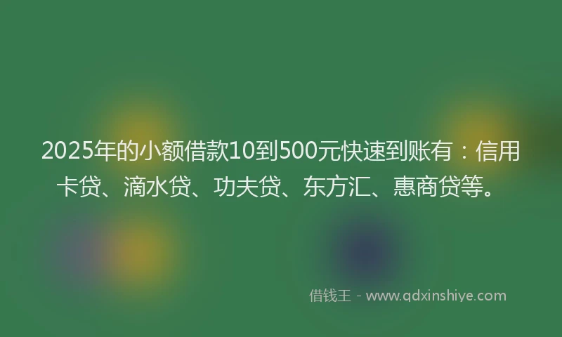 2025年的小额借款10到500元快速到账有：信用卡贷、滴水贷、功夫贷、东方汇、惠商贷等。
