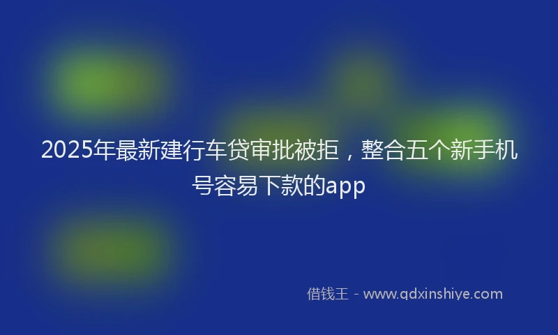 2025年最新建行车贷审批被拒，整合五个新手机号容易下款的app