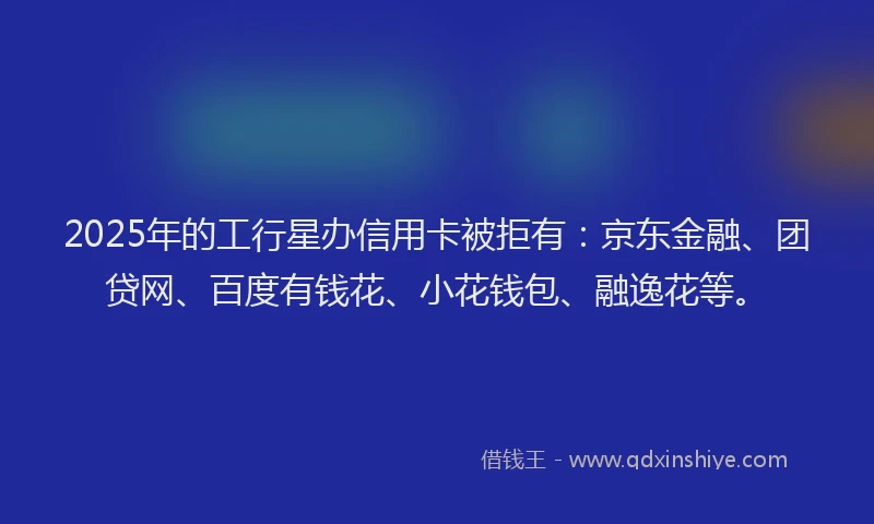 2025年的工行星办信用卡被拒有：京东金融、团贷网、百度有钱花、小花钱包、融逸花等。