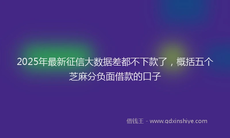 2025年最新征信大数据差都不下款了，概括五个芝麻分负面借款的口子