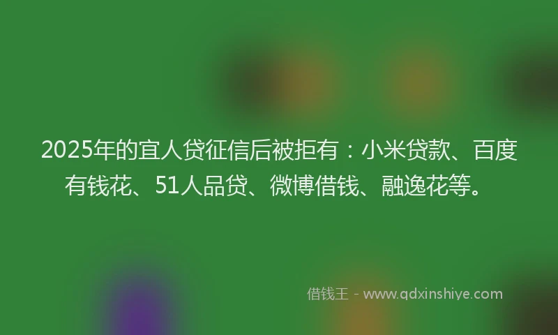 2025年的宜人贷征信后被拒有：小米贷款、百度有钱花、51人品贷、微博借钱、融逸花等。