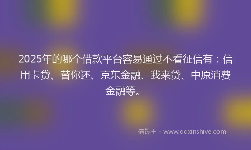 2025年的哪个借款平台容易通过不看征信有：信用卡贷、替你还、京东金融、我来贷、中原消费金融等。