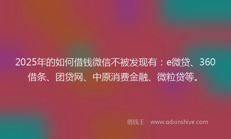 2025年的如何借钱微信不被发现有：e微贷、360借条、团贷网、中原消费金融、微粒贷等。