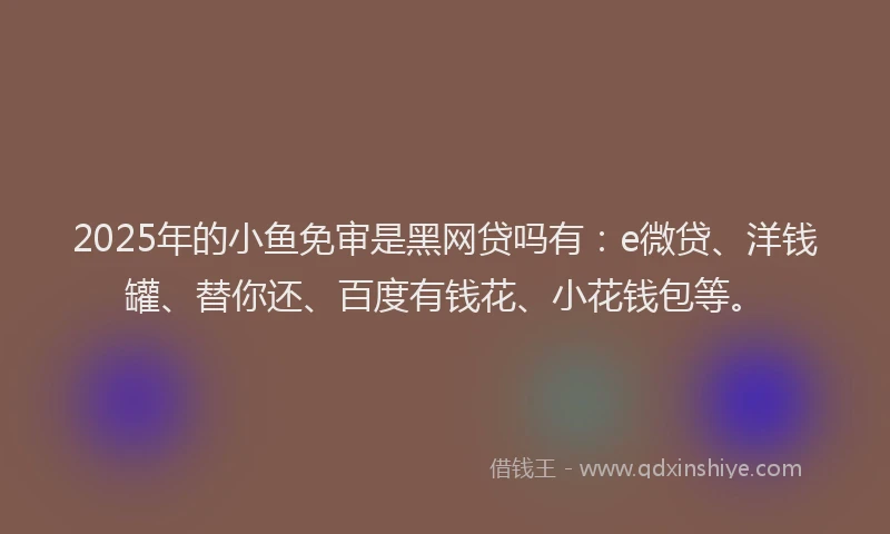 2025年的小鱼免审是黑网贷吗有：e微贷、洋钱罐、替你还、百度有钱花、小花钱包等。