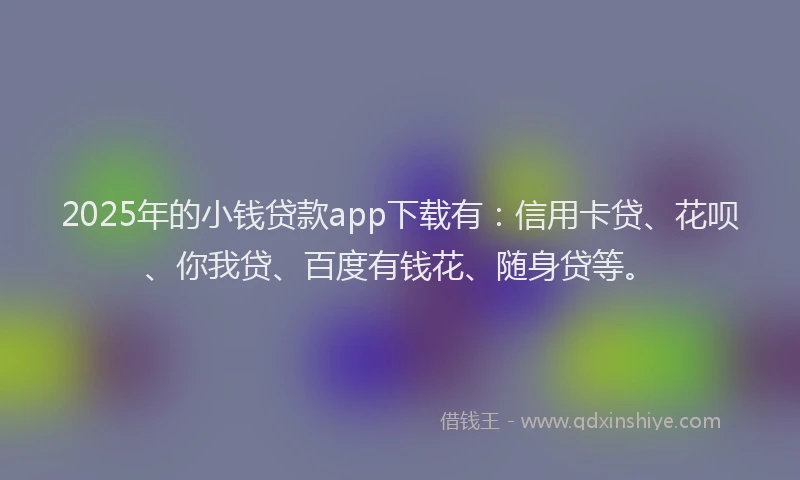 2025年的小钱贷款app下载有：信用卡贷、花呗、你我贷、百度有钱花、随身贷等。