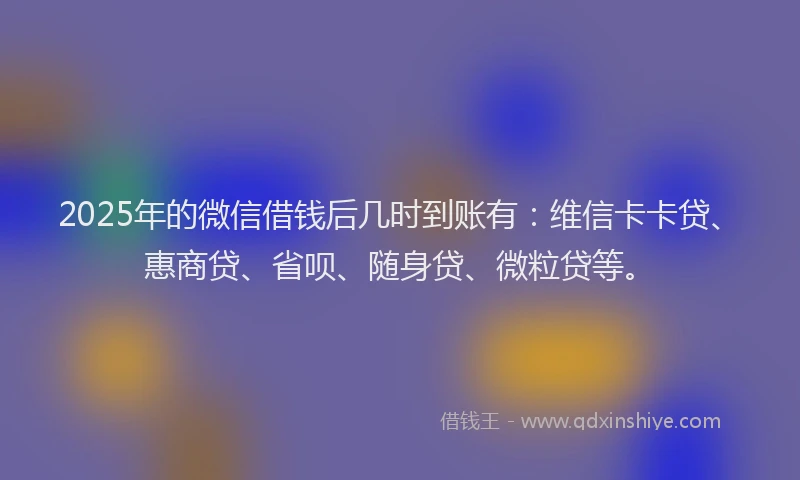 2025年的微信借钱后几时到账有：维信卡卡贷、惠商贷、省呗、随身贷、微粒贷等。