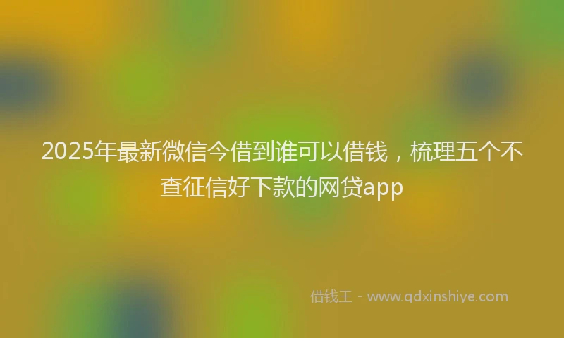 2025年最新微信今借到谁可以借钱，梳理五个不查征信好下款的网贷app