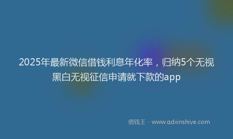 2025年最新微信借钱利息年化率，归纳5个无视黑白无视征信申请就下款的app
