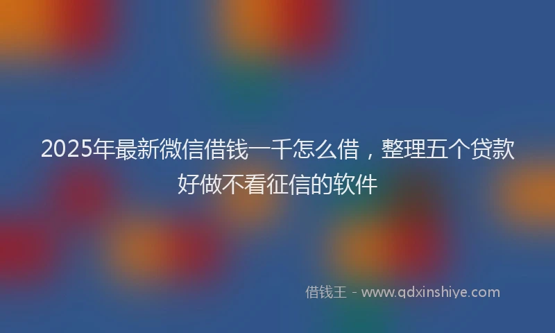 2025年最新微信借钱一千怎么借，整理五个贷款好做不看征信的软件