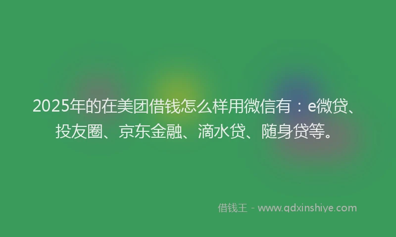2025年的在美团借钱怎么样用微信有：e微贷、投友圈、京东金融、滴水贷、随身贷等。
