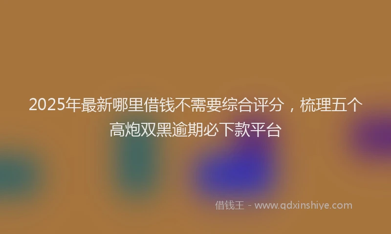 2025年最新哪里借钱不需要综合评分，梳理五个高炮双黑逾期必下款平台