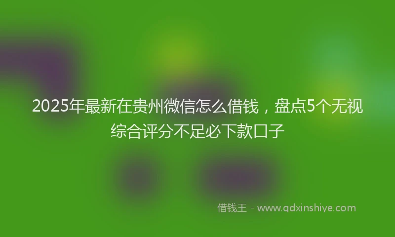 2025年最新在贵州微信怎么借钱，盘点5个无视综合评分不足必下款口子