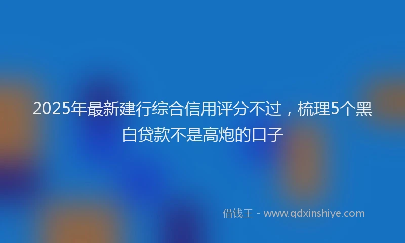 2025年最新建行综合信用评分不过，梳理5个黑白贷款不是高炮的口子