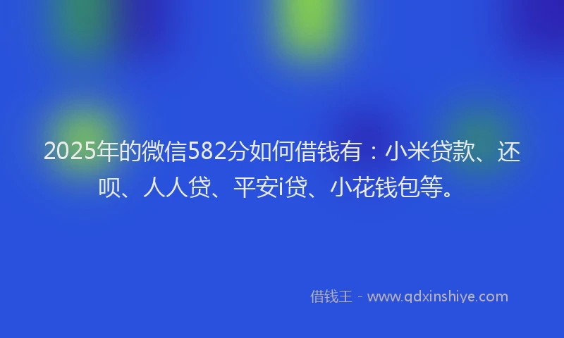 2025年的微信582分如何借钱有：小米贷款、还呗、人人贷、平安i贷、小花钱包等。