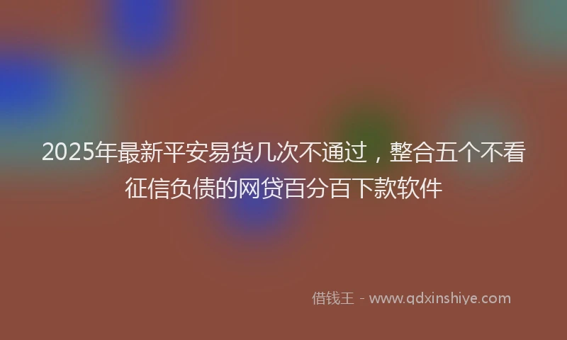 2025年最新平安易货几次不通过，整合五个不看征信负债的网贷百分百下款软件
