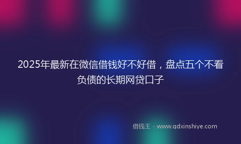 2025年最新在微信借钱好不好借，盘点五个不看负债的长期网贷口子