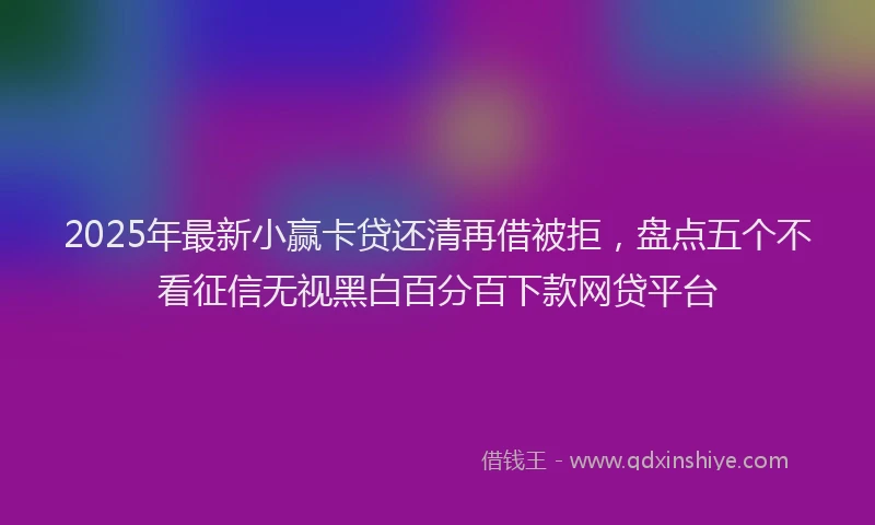 2025年最新小赢卡贷还清再借被拒，盘点五个不看征信无视黑白百分百下款网贷平台