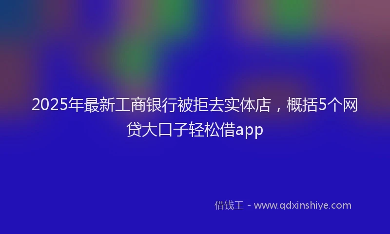 2025年最新工商银行被拒去实体店，概括5个网贷大口子轻松借app