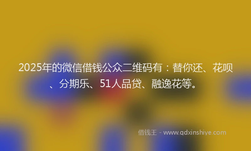 2025年的微信借钱公众二维码有：替你还、花呗、分期乐、51人品贷、融逸花等。