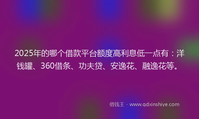 2025年的哪个借款平台额度高利息低一点有：洋钱罐、360借条、功夫贷、安逸花、融逸花等。