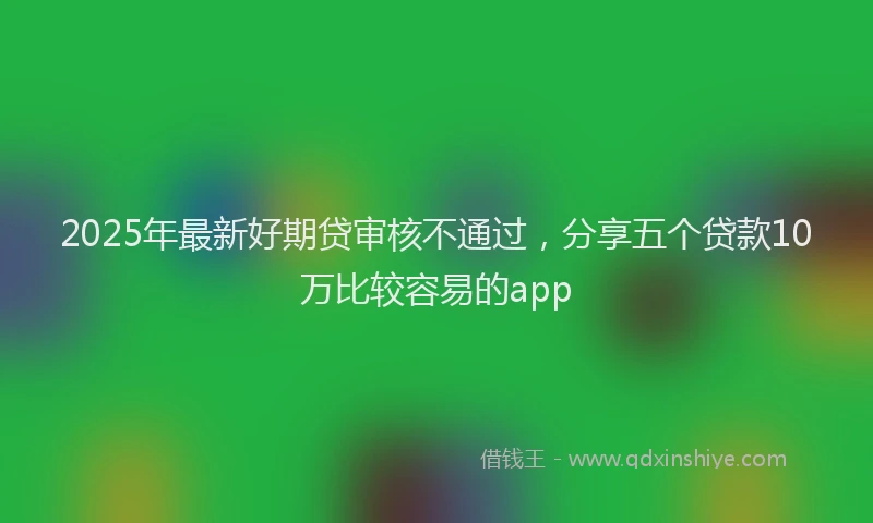 2025年最新好期贷审核不通过，分享五个贷款10万比较容易的app
