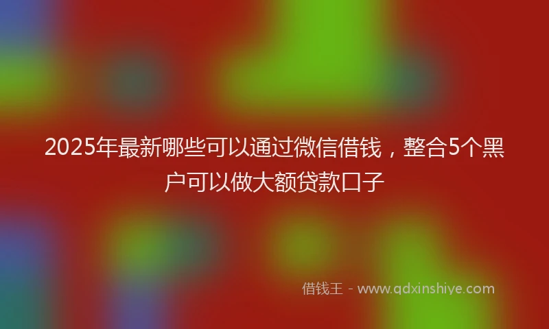 2025年最新哪些可以通过微信借钱，整合5个黑户可以做大额贷款口子