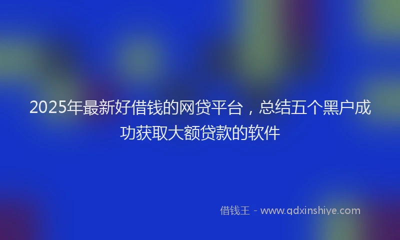 2025年最新好借钱的网贷平台，总结五个黑户成功获取大额贷款的软件