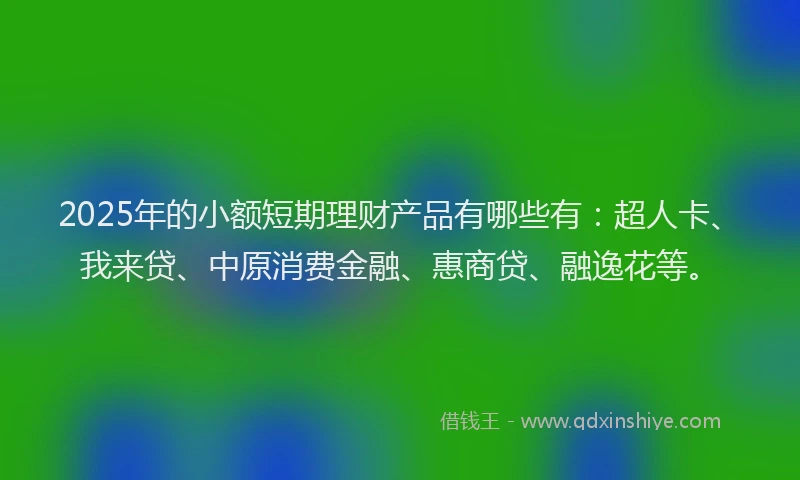 2025年的小额短期理财产品有哪些有：超人卡、我来贷、中原消费金融、惠商贷、融逸花等。