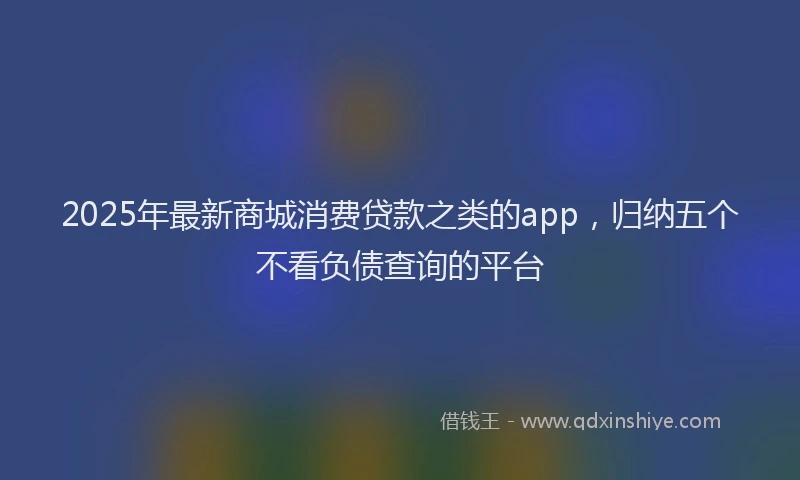 2025年最新商城消费贷款之类的app，归纳五个不看负债查询的平台