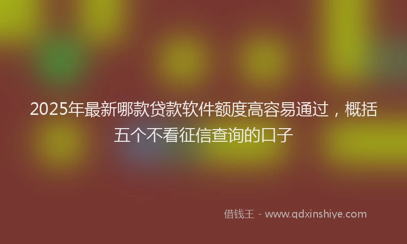 2025年最新哪款贷款软件额度高容易通过，概括五个不看征信查询的口子