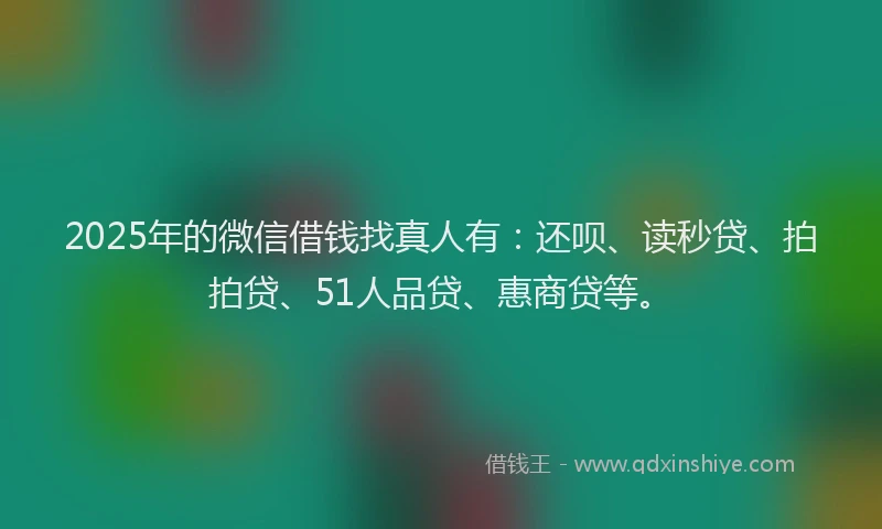 2025年的微信借钱找真人有：还呗、读秒贷、拍拍贷、51人品贷、惠商贷等。