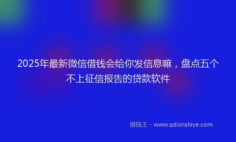 2025年最新微信借钱会给你发信息嘛，盘点五个不上征信报告的贷款软件