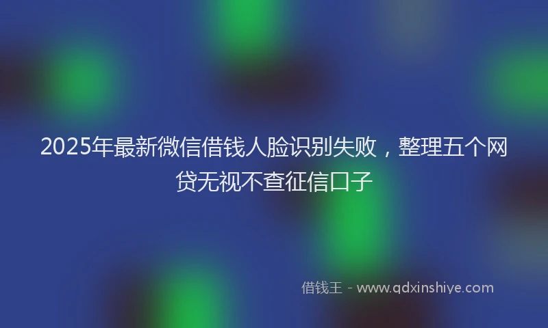 2025年最新微信借钱人脸识别失败，整理五个网贷无视不查征信口子
