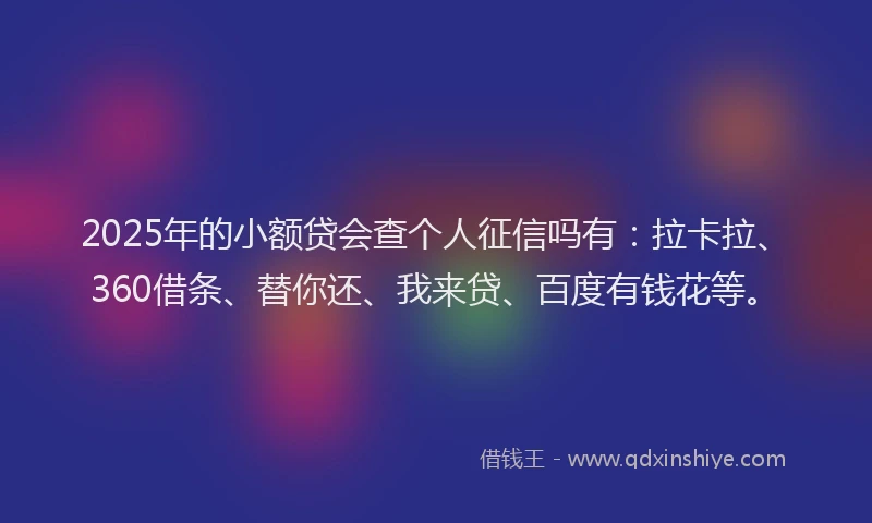 2025年的小额贷会查个人征信吗有：拉卡拉、360借条、替你还、我来贷、百度有钱花等。