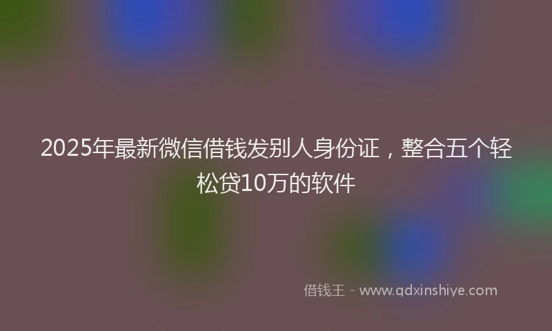 2025年最新微信借钱发别人身份证，整合五个轻松贷10万的软件