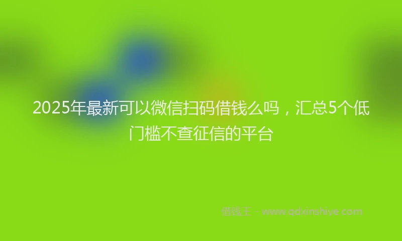 2025年最新可以微信扫码借钱么吗，汇总5个低门槛不查征信的平台