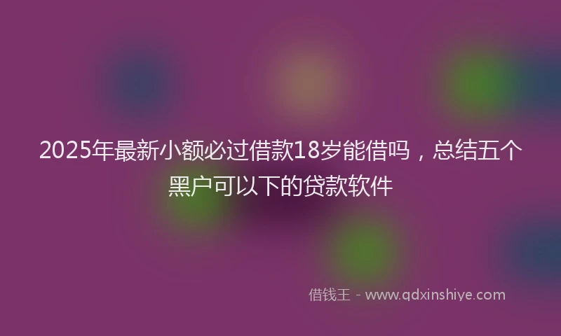 2025年最新小额必过借款18岁能借吗，总结五个黑户可以下的贷款软件