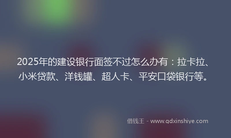 2025年的建设银行面签不过怎么办有：拉卡拉、小米贷款、洋钱罐、超人卡、平安口袋银行等。